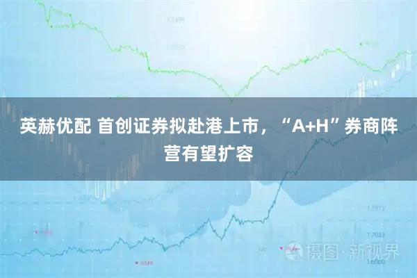 英赫优配 首创证券拟赴港上市，“A+H”券商阵营有望扩容
