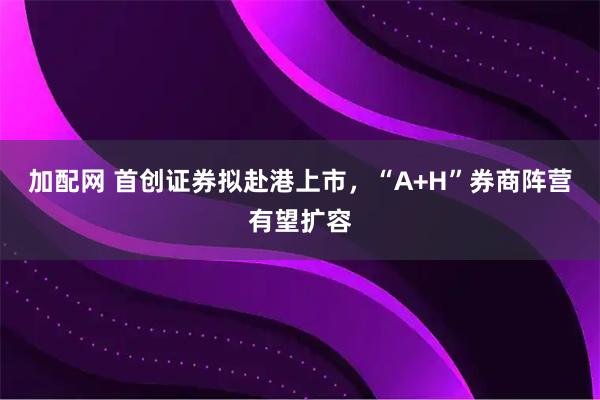 加配网 首创证券拟赴港上市，“A+H”券商阵营有望扩容
