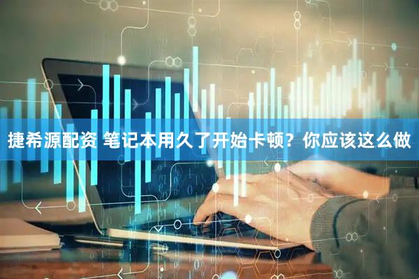捷希源配资 笔记本用久了开始卡顿？你应该这么做