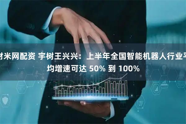 财米网配资 宇树王兴兴：上半年全国智能机器人行业平均增速可达 50% 到 100%