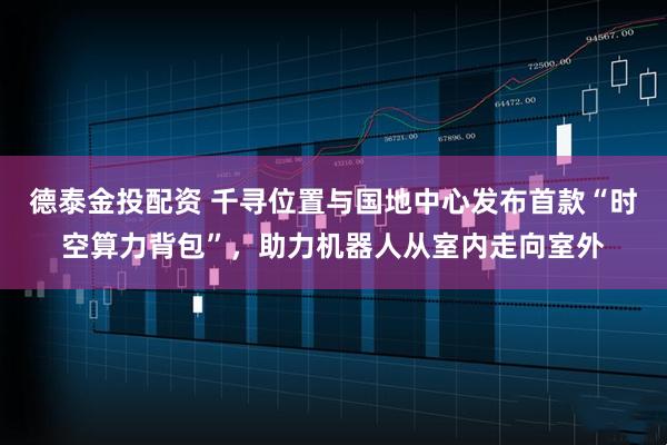 德泰金投配资 千寻位置与国地中心发布首款“时空算力背包”，助力机器人从室内走向室外