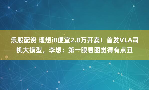 乐股配资 理想i8便宜2.8万开卖！首发VLA司机大模型，李想：第一眼看图觉得有点丑