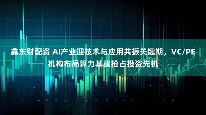鑫东财配资 AI产业迎技术与应用共振关键期，VC/PE机构布局算力基建抢占投资先机