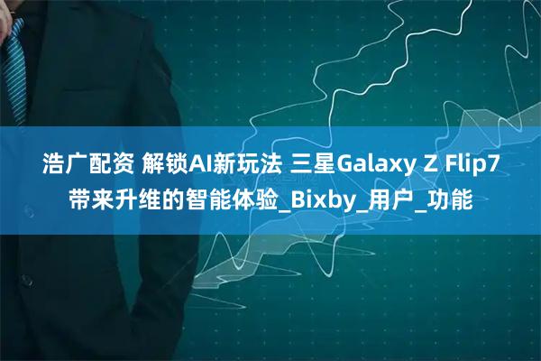 浩广配资 解锁AI新玩法 三星Galaxy Z Flip7带来升维的智能体验_Bixby_用户_功能