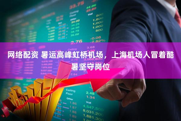 网络配资 暑运高峰虹桥机场，上海机场人冒着酷暑坚守岗位