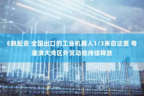 E融配资 全国出口的工业机器人1/3来自这里 粤港澳大湾区外贸动能持续释放