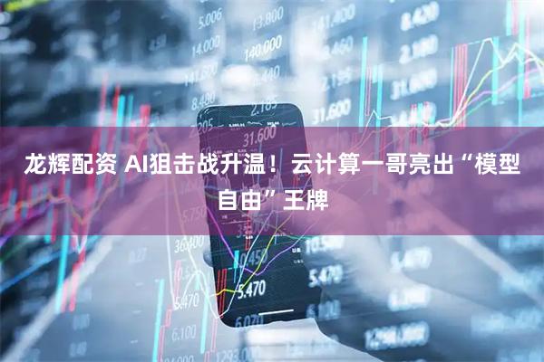龙辉配资 AI狙击战升温！云计算一哥亮出“模型自由”王牌