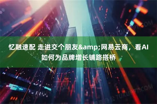 忆融速配 走进交个朋友&网易云商，看AI如何为品牌增长铺路搭桥