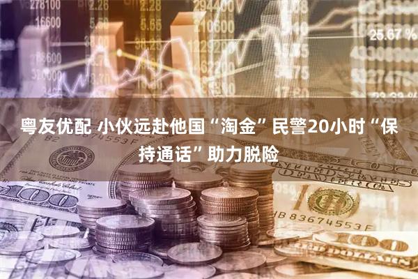 粤友优配 小伙远赴他国“淘金”民警20小时“保持通话”助力脱险