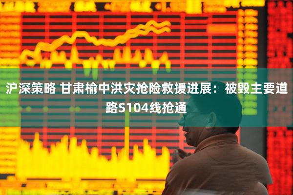 沪深策略 甘肃榆中洪灾抢险救援进展：被毁主要道路S104线抢通