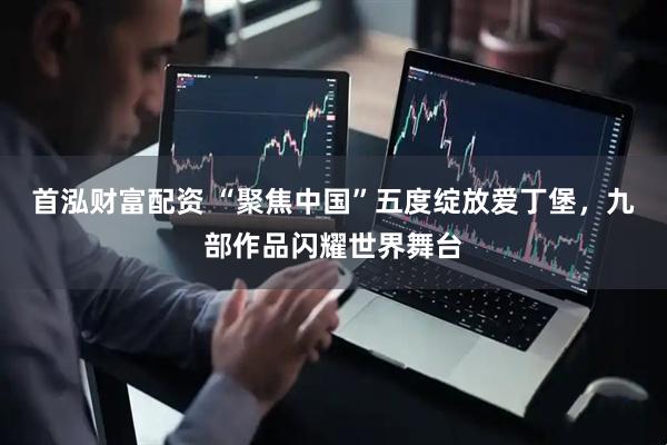 首泓财富配资 “聚焦中国”五度绽放爱丁堡，九部作品闪耀世界舞台