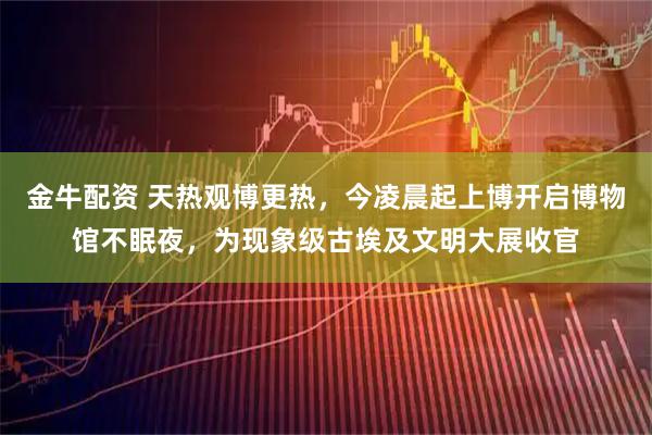 金牛配资 天热观博更热，今凌晨起上博开启博物馆不眠夜，为现象级古埃及文明大展收官
