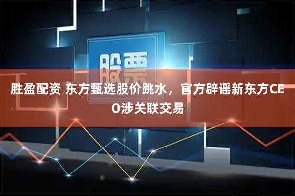 胜盈配资 东方甄选股价跳水，官方辟谣新东方CEO涉关联交易