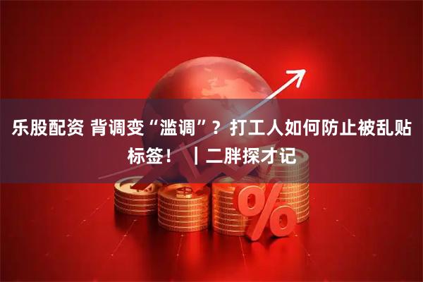 乐股配资 背调变“滥调”？打工人如何防止被乱贴标签！ ｜二胖探才记