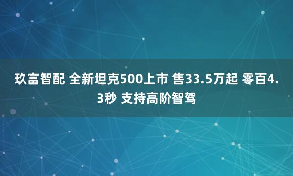 玖富智配 全新坦克500上市 售33.5万起 零百4.3秒 支持高阶智驾