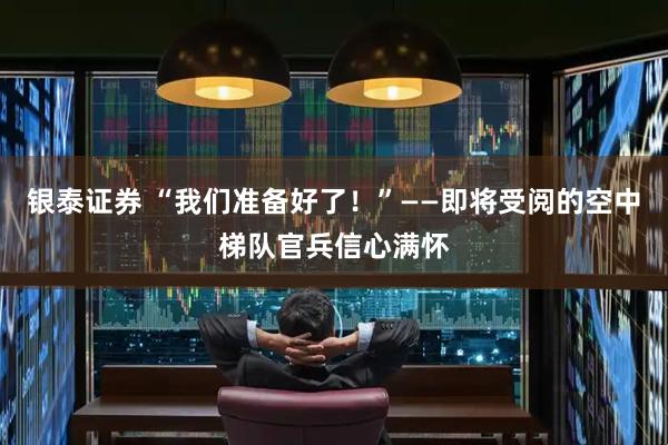 银泰证券 “我们准备好了！”——即将受阅的空中梯队官兵信心满怀