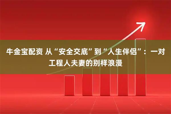 牛金宝配资 从“安全交底”到“人生伴侣”：一对工程人夫妻的别样浪漫