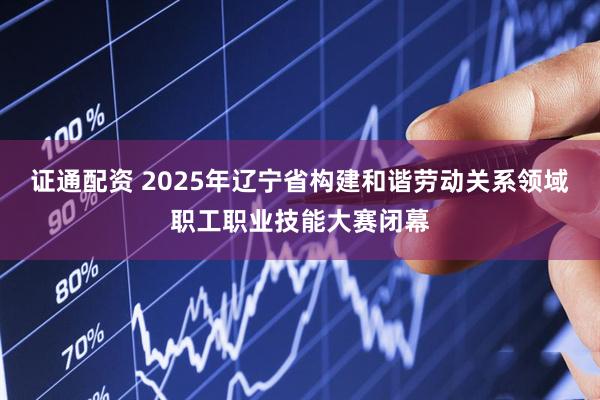 证通配资 2025年辽宁省构建和谐劳动关系领域职工职业技能大赛闭幕