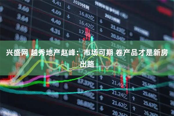 兴盛网 越秀地产赵峰：市场可期 卷产品才是新房出路