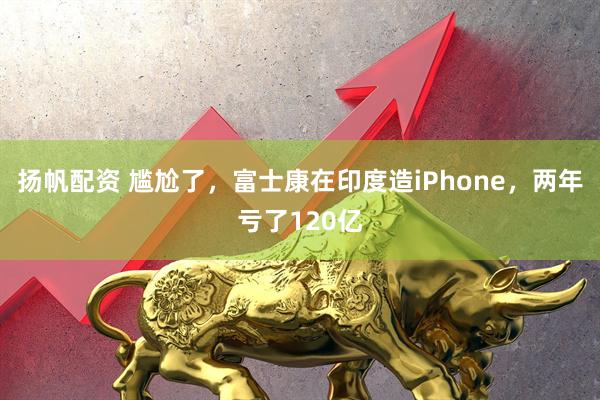 扬帆配资 尴尬了，富士康在印度造iPhone，两年亏了120亿