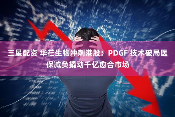 三星配资 华芢生物冲刺港股：PDGF 技术破局医保减负撬动千亿愈合市场