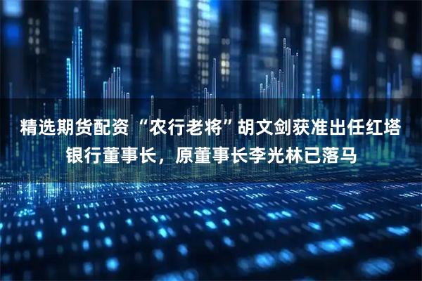 精选期货配资 “农行老将”胡文剑获准出任红塔银行董事长，原董事长李光林已落马