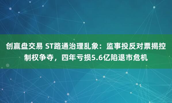 创赢盘交易 ST路通治理乱象：监事投反对票揭控制权争夺，四年亏损5.6亿陷退市危机