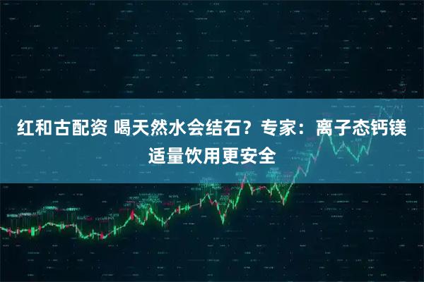 红和古配资 喝天然水会结石？专家：离子态钙镁适量饮用更安全
