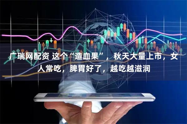 广瑞网配资 这个“造血果”，秋天大量上市，女人常吃，脾胃好了，越吃越滋润